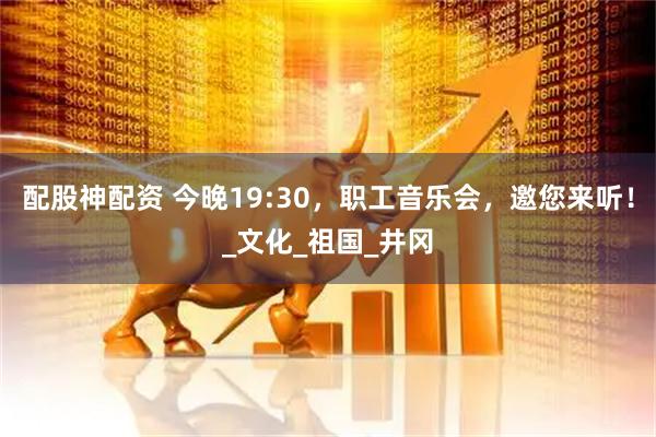 配股神配资 今晚19:30，职工音乐会，邀您来听！_文化_祖国_井冈