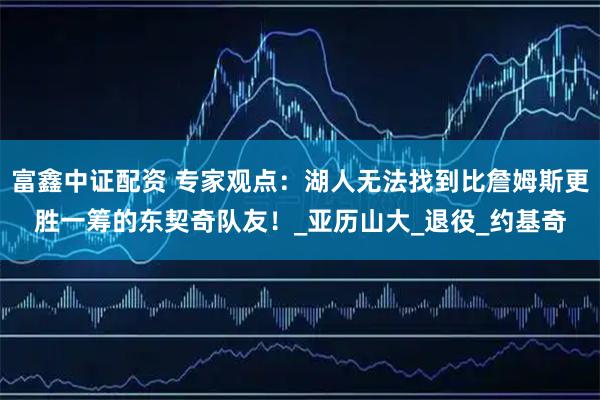 富鑫中证配资 专家观点：湖人无法找到比詹姆斯更胜一筹的东契奇队友！_亚历山大_退役_约基奇