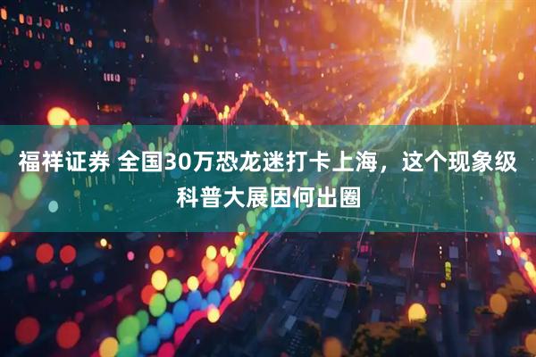 福祥证券 全国30万恐龙迷打卡上海，这个现象级科普大展因何出圈