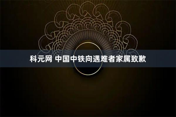 科元网 中国中铁向遇难者家属致歉