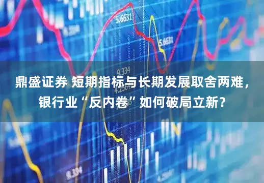 鼎盛证券 短期指标与长期发展取舍两难，银行业“反内卷”如何破局立新？