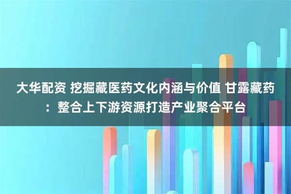 大华配资 挖掘藏医药文化内涵与价值 甘露藏药：整合上下游资源打造产业聚合平台
