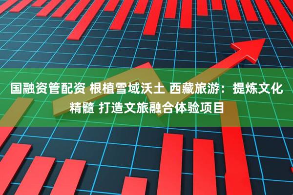 国融资管配资 根植雪域沃土 西藏旅游：提炼文化精髓 打造文旅融合体验项目