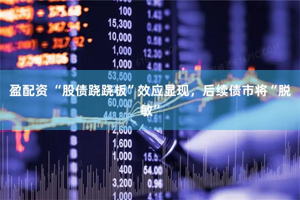 盈配资 “股债跷跷板”效应显现，后续债市将“脱敏”