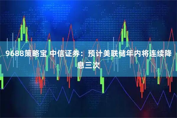 9688策略宝 中信证券：预计美联储年内将连续降息三次