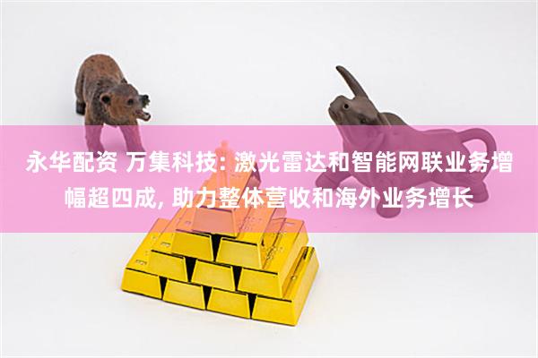 永华配资 万集科技: 激光雷达和智能网联业务增幅超四成, 助力整体营收和海外业务增长