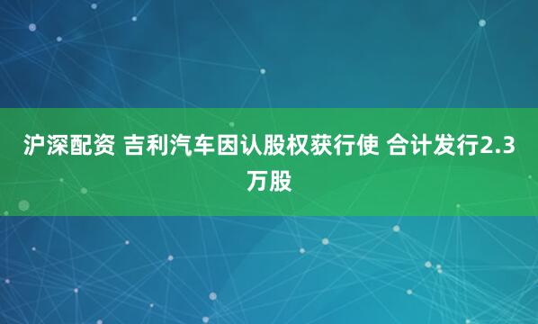 沪深配资 吉利汽车因认股权获行使 合计发行2.3万股