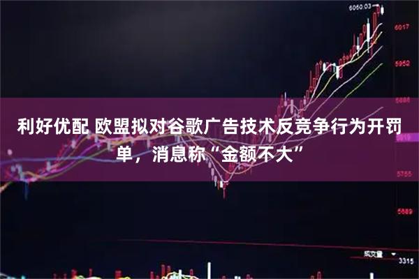 利好优配 欧盟拟对谷歌广告技术反竞争行为开罚单，消息称“金额不大”