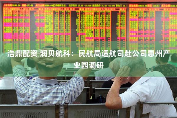 浩鼎配资 润贝航科：民航局适航司赴公司惠州产业园调研