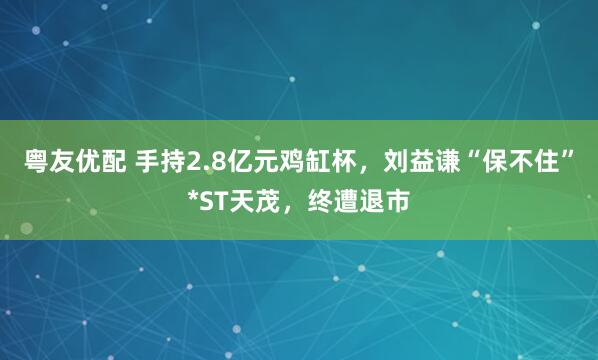 粤友优配 手持2.8亿元鸡缸杯，刘益谦“保不住”*ST天茂，终遭退市
