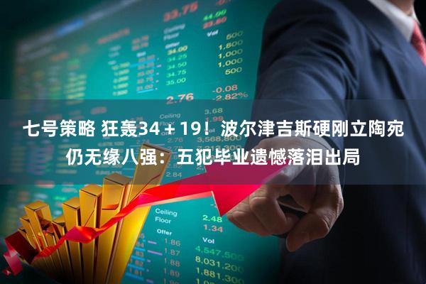 七号策略 狂轰34＋19！波尔津吉斯硬刚立陶宛仍无缘八强：五犯毕业遗憾落泪出局