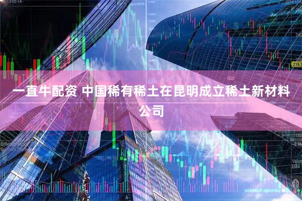 一直牛配资 中国稀有稀土在昆明成立稀土新材料公司