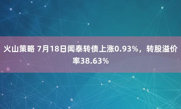 火山策略 7月18日闻泰转债上涨0.93%，转股溢价率38.63%