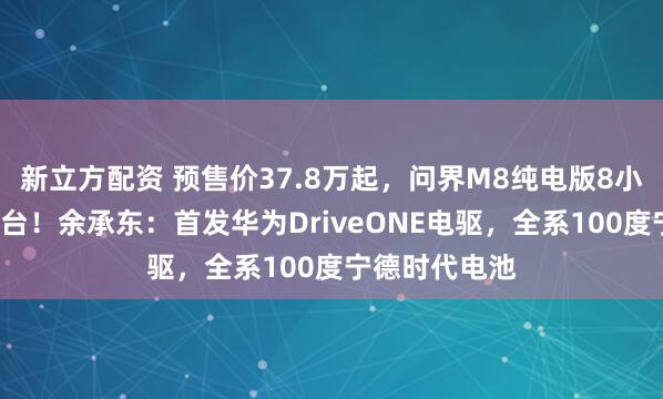 新立方配资 预售价37.8万起，问界M8纯电版8小时小订破1万台！余承东：首发华为DriveONE电驱，全系100度宁德时代电池