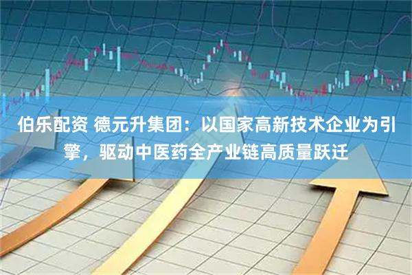 伯乐配资 德元升集团：以国家高新技术企业为引擎，驱动中医药全产业链高质量跃迁